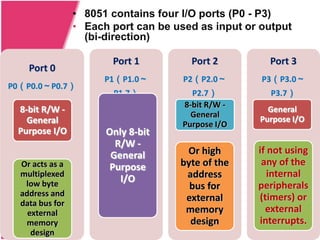 • 8051 contains four I/O ports (P0 - P3)
                 • Each port can be used as input or output
                   (bi-direction)

                        Port 1          Port 2        Port 3
    Port 0
                       P1（P1.0～       P2（P2.0～       P3（P3.0～
P0（P0.0～P0.7）
                        P1.7）           P2.7）         P3.7）
                                      8-bit R/W -
 8-bit R/W -                                          General
                                        General
   General                                          Purpose I/O
                                      Purpose I/O
 Purpose I/O           Only 8-bit
                         R/W -
                        General       Or high       if not using
  Or acts as a          Purpose      byte of the     any of the
  multiplexed
                          I/O         address          internal
   low byte                            bus for      peripherals
  address and                                       (timers) or
  data bus for
                                      external
    external                          memory          external
   memory                              design       interrupts.
     design
 