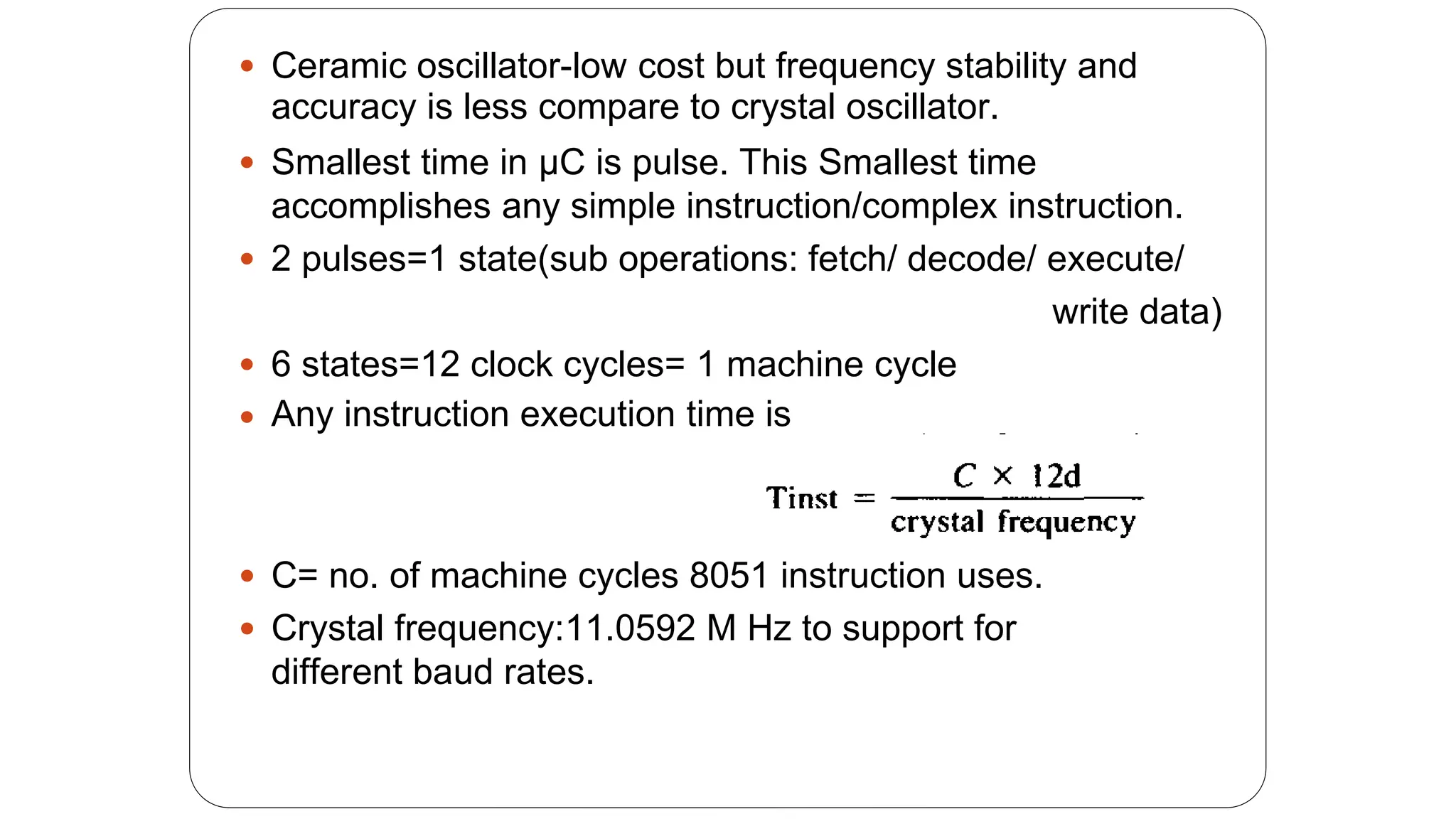 Ceramic oscillator-low cost but frequency stability and
accuracy is less compare to crystal oscillator.
Smallest time in μC is pulse. This Smallest time
accomplishes any simple instruction/complex instruction.


2 pulses=1 state(sub operations: fetch/ decode/ execute/

write data)
6 states=12 clock cycles= 1 machine cycle
Any instruction execution time is


C= no. of machine cycles 8051 instruction uses.
Crystal frequency:11.0592 M Hz to support for
different baud rates.


 