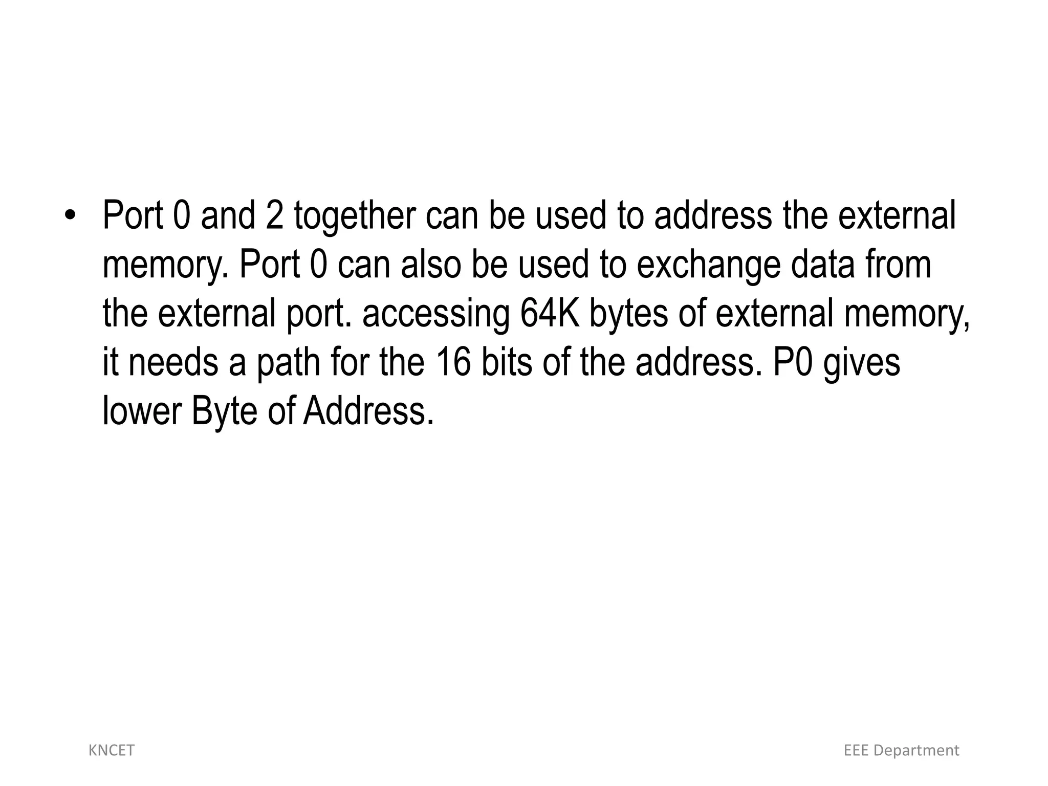 • Port 0 and 2 together can be used to address the external
memory. Port 0 can also be used to exchange data from
the external port. accessing 64K bytes of external memory,
it needs a path for the 16 bits of the address. P0 gives
lower Byte of Address.
KNCET EEE Department
 