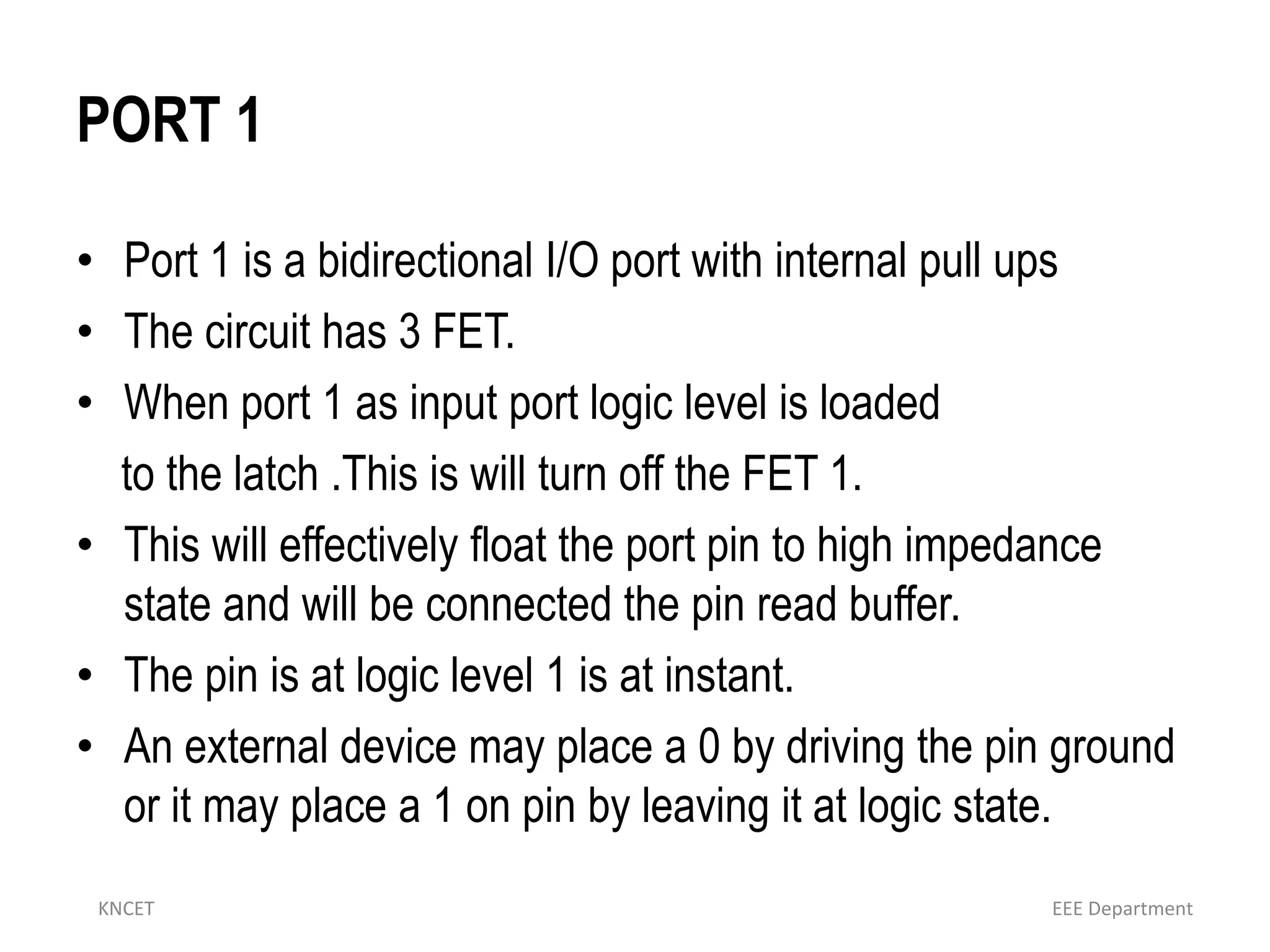 PORT 1
• Port 1 is a bidirectional I/O port with internal pull ups
• The circuit has 3 FET.
• When port 1 as input port logic level is loaded
to the latch .This is will turn off the FET 1.
• This will effectively float the port pin to high impedance
state and will be connected the pin read buffer.
• The pin is at logic level 1 is at instant.
• An external device may place a 0 by driving the pin ground
or it may place a 1 on pin by leaving it at logic state.
KNCET EEE Department
 