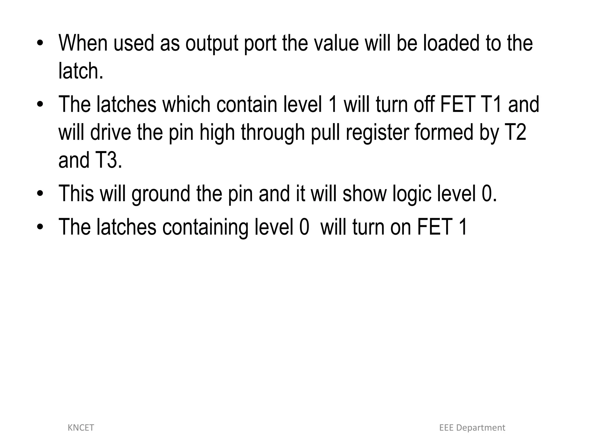 • When used as output port the value will be loaded to the
latch.
• The latches which contain level 1 will turn off FET T1 and
will drive the pin high through pull register formed by T2
and T3.
• This will ground the pin and it will show logic level 0.
• The latches containing level 0 will turn on FET 1
KNCET EEE Department
 