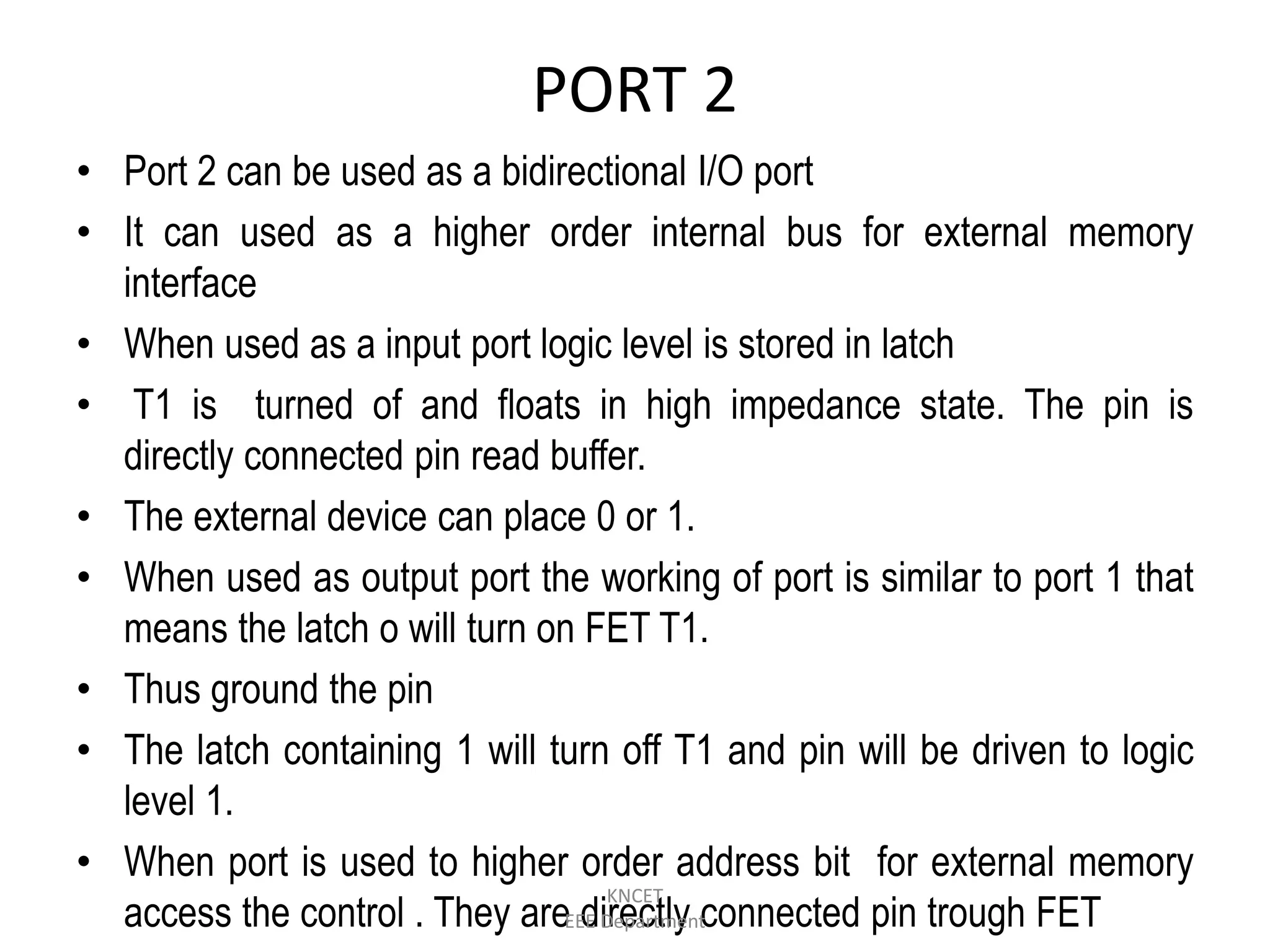 PORT 2
• Port 2 can be used as a bidirectional I/O port
• It can used as a higher order internal bus for external memory
interface
• When used as a input port logic level is stored in latch
• T1 is turned of and floats in high impedance state. The pin is
directly connected pin read buffer.
• The external device can place 0 or 1.
• When used as output port the working of port is similar to port 1 that
means the latch o will turn on FET T1.
• Thus ground the pin
• The latch containing 1 will turn off T1 and pin will be driven to logic
level 1.
• When port is used to higher order address bit for external memory
access the control . They are directly connected pin trough FET
KNCET
EEE Department
 