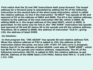   First notice that the JZ and JNC instructions both jump forward. The target address for a forward jump is calculated by adding the PC of the following instruction to the second byte of the short jump instruction, which is called the relative address. In line 4 the instruction “JZ NEXT” has opcode of 60 and operand of 03 at the address of 0004 and 0005. The 03 is the relative address, relative to the address of the next instruction INC R0, which is 0006. By adding 0006 to 3, the target address of the label NEXT, which is 0009, is generated. In the same way for line 9, the “JNC OVER” instruction has opcode and operand of 50 and 05 where 50 is the opcode and 05 the relative address. Therefore, 05 is added to 000D, the address of instruction “CLR A”, giving 12H, the address of label OVER.   (b) Solution:   In that program list, “JNC AGAIN” has opcode 50 and relative address F2H. When the relative address of F2H is added to 15H, the address of the instruction below the jump, we have 15H +F2H= 07 (the carry is dropped). Notice that 07 is the address of label AGAIN. Look also at “SJMP HERE”, which has 80 FE for the opcode and relative address, respectively. The PC of the following instruction, 0017H, is added to FEH, the relative address, to get 0015H, address of the HERE label (17H+FEH). Notice that FEH is –2 and 17H+(-2)= 15H. 