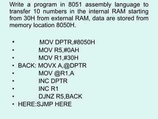 Write a program in 8051 assembly language to transfer 10 numbers in the internal RAM starting from 30H from external RAM, data are stored from memory location 8050H. MOV DPTR,#8050H MOV R5,#0AH MOV R1,#30H  BACK: MOVX A,@DPTR MOV @R1,A INC DPTR INC R1 DJNZ R5,BACK HERE:SJMP HERE  