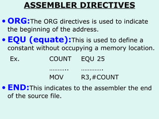 ASSEMBLER DIRECTIVES ORG: The ORG directives is used to indicate the beginning of the address. EQU (equate): This is used to define a constant without occupying a memory location. Ex. COUNT EQU 25 ……… .. …………. MOV R3,#COUNT END: This indicates to the assembler the end of the source file. 