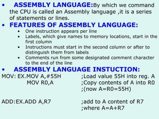 ASSEMBLY LANGUAGE: By which we command the CPU is called an Assembly language ,it is a series of statements or lines. FEATURES OF ASSEMBLY LANGUAGE: One instruction appears per line Labels,   which give names to memory locations, start in the first column Instructions must start in the second column or after to distinguish them from labels   Comments run from   some designated comment character to the end of the line ASSEMBLY LANGUAGE INSTUCTION: MOV: EX.MOV A,#55H ;Load value 55H into reg. A     MOV R0,A ;Copy contents of A into R0 ;(now A=R0=55H) ADD:EX.ADD A,R7 ;add to A content of R7 ;where A=A+R7 