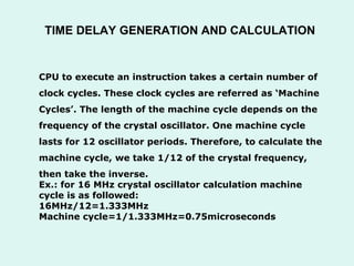 CPU to execute an instruction takes a certain number of  clock cycles. These clock cycles are referred as ‘Machine  Cycles’. The length of the machine cycle depends on the  frequency of the crystal oscillator. One machine cycle  lasts for 12 oscillator periods. Therefore, to calculate the  machine cycle, we take 1/12 of the crystal frequency,  then take the inverse. Ex.: for 16 MHz crystal oscillator calculation machine cycle is as followed: 16MHz/12=1.333MHz Machine cycle=1/1.333MHz=0.75microseconds TIME DELAY GENERATION AND CALCULATION 