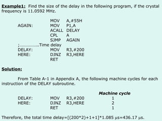 Example1:   Find the size of the delay in the following program, if the crystal frequency is 11.0592 MHz. MOV A,#55H AGAIN: MOV P1,A ACALL DELAY CPL A SJMP AGAIN ;……………..Time delay DELAY: MOV R3,#200 HERE: DJNZ R3,HERE RET Solution: From Table A-1 in Appendix A, the following machine cycles for each instruction of the DELAY subroutine. Machine cycle DELAY: MOV R3,#200   1 HERE: DJNZ R3,HERE   2 RET   1 Therefore, the total time delay=[(200*2)+1+1]*1.085   s=436.17   s. 