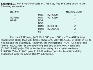 Example 2:  For a machine cycle of 1.085   s, find the time delay in the following subroutine. DELAY: Machine cycle MOV R2,#200   1 AGAIN: MOV R3,#250   1 HERE: NOP   1 NOP   1 DJNZ R3,HERE   2 DJNZ R2,AGAIN   2 RET   1 For the HERE loop, (4*250)1.085   s= 1085   s. The AGAIN loop repeats the HERE loop 200 times; therefore, 200*1085   s= 217000, if we do not include the overhead. However, the instructions “MOV  R3,#250” and “DJNZ R2,AGAIN” at the beginning and end of the AGAIN loop add (3*200*1.085   s)= 651   s to the time delay. As a result we have 217000+651= 217651   s= 217.651 milliseconds for total time delay associated with the above DELAY subroutine.  