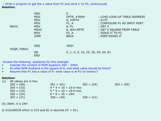1.  Write a program to get the x value from P1 and send x 2  to P2, continuously  Solution:   ORG 0 MOV DPTR, #300H ; LOAD LOOK-UP TABLE ADDRESS MOV A, #0FFH ; A=FF MOV P1, A ; CONFIGURE P1 AS INPUT PORT BACK: MOV A, P1 ; GRT X MOVC A, @A+DPTR ; GET X SQUARE FROM TABLE   MOV P2, A ; ISSUE IT TO P2 SJMP BACK ; KEEP DOING IT   ORG 300H XSQR_TABLE: DB 0, 1, 4, 9, 16, 25, 36, 49, 64, 81 END Answer the following  questions for this example.  Indicate the content of ROM locations 300 – 309H. At what ROM locations is the square of 6, and what value should be there? Assume that P1 has a value of 9: what value is at P2 (in binary)?    Solution: All values are in hex. 300 = (00) 301 = (01) 302 = (04) 303 = (09) 304 = (10) 4 * 4 = 16 = 10 in hex 305 = (19) 5 * 5 = 25 = 19 in hex 306 = (24) 6 * 6 = 36 = 24H 307 = (31) 308 = (40) 309 = (51) (b) 306H; it is 24H © 01010001B which is 51H and 81 in decimal (9 2  = 81).    