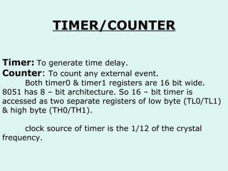 TIMER/COUNTER Timer:   To generate time delay. Counter :  To count any external event.  Both timer0 & timer1 registers are 16 bit wide. 8051 has 8 – bit architecture. So 16 – bit timer is accessed as two separate registers of low byte (TL0/TL1) & high byte (TH0/TH1). clock source of timer is the 1/12 of the crystal frequency.  