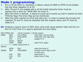 Mode 1 programming: It is a 16 bit timer is; therefore ,it allows values of 0000 to FFFFH to be loaded into the timer registers TL & TH. After TH and TL are loaded with a 16-bit initial value,the timer must be started.This is done by “SETB TR0” for timer 0. After the timer is started , it starts to count up.It counts up until it reaches its limit TF(timer flag).This timer flag can be monitored. After the timer reaches its limit and rolls over, in order to repeat the process the registers TH and TL must be reloaded with the original value, and TF must be reset to 0. EX.   Creating a square wave of 50% duty cycle (with equal position high and low) on the P1.5 bit.Timer 0 is used to generate the time delay. MOV TMOD,#01 ;Timer 0,mode 1 (16-bit mode) HERE: MOV TL0,#0F2H ;TL0=F2H, the low byte MOV TH0,#0FFH ;TH0=FFH, the high byte CPL P1.5 ;toggle P1.5 ACALL DELAY SJMP HERE ;load TH,TL again ;----------------delay using timer 0 DELAY: SETB TR0 ;start the timer 0 AGAIN JNB TF0,AGAIN ;monitor timer flag 0 until ;it rolls over CLR TR0 ;stop timer 0 CLR TF0 ;clear timer 0 flag RET 