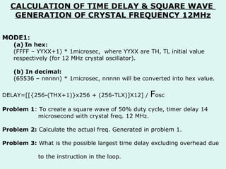 CALCULATION OF TIME DELAY & SQUARE WAVE  GENERATION OF CRYSTAL FREQUENCY 12MHz MODE1: In hex: (FFFF – YYXX+1) * 1microsec,  where YYXX are TH, TL initial value respectively (for 12 MHz crystal oscillator). (b) In decimal: (65536 – nnnnn) * 1microsec, nnnnn will be converted into hex value. DELAY=[[{256-(THX+1)}x256 + (256-TLX)]X12] /  F osc Problem 1 : To create a square wave of 50% duty cycle, timer delay 14  microsecond with crystal freq. 12 MHz. Problem 2:  Calculate the actual freq. Generated in problem 1. Problem 3:  What is the possible largest time delay excluding overhead due  to the instruction in the loop. 