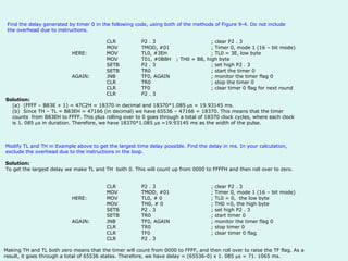 Find the delay generated by timer 0 in the following code, using both of the methods of Figure 9-4. Do not include the overhead due to instructions.   CLR P2 . 3 ; clear P2 . 3 MOV TMOD, #01 ; Timer 0, mode 1 (16 – bit mode) HERE: MOV TL0, #3EH ; TL0 = 3E, low byte MOV T01, #0B8H ; TH0 = B8, high byte SETB P2 . 3 ; set high P2 . 3 SETB TR0  ; start the timer 0 AGAIN: JNB TF0, AGAIN ; monitor the timer flag 0 CLR TR0 ; stop the timer 0 CLR TF0 ; clear timer 0 flag for next round CLR P2 . 3  Solution:  (a)     (FFFF – B83E + 1) = 47C2H = 18370 in decimal and 18370*1.085   s = 19.93145 ms. (b)     Since TH – TL = B83EH = 47166 (in decimal) we have 65536 – 47166 = 18370. This means that the timer counts  from B83EH to FFFF. This plus rolling over to 0 goes through a total of 18370 clock cycles, where each clock is 1. 085   s in duration. Therefore, we have 18370*1.085   s =19.93145 ms as the width of the pulse.     Modify TL and TH in Example above to get the largest time delay possible. Find the delay in ms. In your calculation, exclude the overhead due to the instructions in the loop. Solution:    To get the largest delay we make TL and TH  both 0. This will count up from 0000 to FFFFH and then roll over to zero.  CLR P2 . 3 ; clear P2 . 3 MOV TMOD, #01 ; Timer 0, mode 1 (16 – bit mode) HERE: MOV TL0, # 0   ; TL0 = 0,  the low byte MOV TH0, # 0   ; TH0 =0, the high byte SETB P2 . 3 ; set high P2 . 3 SETB TR0  ; start timer 0 AGAIN: JNB TF0, AGAIN ; monitor the timer flag 0 CLR TR0 ; stop timer 0 CLR TF0 ; clear timer 0 flag  CLR P2 . 3   Making TH and TL both zero means that the timer will count from 0000 to FFFF, and then roll over to raise the TF flag. As a result, it goes through a total of 65536 states. Therefore, we have delay = (65536-0) x 1. 085   s = 71. 1065 ms.   
