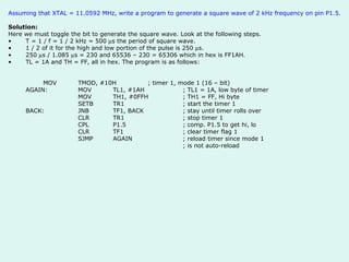 Assuming that XTAL = 11.0592 MHz, write a program to generate a square wave of 2 kHz frequency on pin P1.5. Solution: Here we must toggle the bit to generate the square wave. Look at the following steps. T = 1 / f = 1 / 2 kHz = 500   s the period of square wave. 1 / 2 of it for the high and low portion of the pulse is 250   s. 250   s / 1.085   s = 230 and 65536 – 230 = 65306 which in hex is FF1AH. TL = 1A and TH = FF, all in hex. The program is as follows:     MOV TMOD, #10H ; timer 1, mode 1 (16 – bit) AGAIN: MOV TL1, #1AH ; TL1 = 1A, low byte of timer  MOV TH1, #0FFH ; TH1 = FF, Hi byte SETB TR1 ; start the timer 1 BACK: JNB TF1, BACK ; stay until timer rolls over CLR TR1 ; stop timer 1 CPL P1.5 ; comp. P1.5 to get hi, lo CLR TF1 ; clear timer flag 1 SJMP AGAIN ; reload timer since mode 1 ; is not auto-reload 