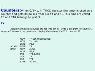 Counters: When C/T=1, in TMOD register the timer is used as a counter and gets its pulses from pin 14 and 15.This pins are called T0 and T1& belongs to port 3. EX.  Assuming that clock pulses are fed into pin T1, write a program for counter 1 in mode 2 to count the pulses and display the state of the TL1 count on P2. MOV TMOD,#01100000B MOV TH1,#0 SETB P3.5 AGAIN SETB TR1 BACK MOV A,TL1 MOV P2,A JNB TF1,BACK CLR TR1 CLR TF1 SJMP AGAIN 