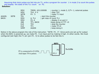 Assuming that clock pulses are fed into pin T1, write a program for counter  1 in mode 2 to count the pulses and display  the state of the TL1 count  on  P2.     Solution:   MOV TMOD, #0110000B ; counter 1, mode 2, C/T= 1; external pulses MOV TH1, # 0 ; clear TH1 SETB P3 . 5 ; make T1 input AGAIN: SETB TR1 ; start the counter   BACK: MOV A, TL1 ; get copy of count TL1 MOV P2, A ; display it on port 2 JNB  TF1, BACK ;keep doing it if TF =0 CLR TR1 ; stop the counter CLR TF1 ; make TF=0 SJMP AGAIN ; keep doing it Notice in the above program the role of the instruction  “SETB  P3 . 5”. Since ports are set up for output when the 8051 is powered up, we make P3 . 5 an input port by making it high. In other words. We must configured (set high) the T1 pin (pin P3 . 5) to allow pulses to be fed into it. P2 To LEDs P3.5 T1 8051 P2 is connected to 8 LEDs And input T0 to pulses. 