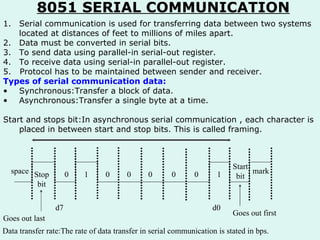 8051 SERIAL COMMUNICATION Serial communication is used for transferring data between two systems located at distances of feet to millions of miles apart. Data must be converted in serial bits. To send data using parallel-in serial-out register. To receive data using serial-in parallel-out register. 5.  Protocol has to be maintained between sender and receiver. Types of serial communication data: Synchronous:Transfer a block of data. Asynchronous:Transfer a single byte at a time. Start and stops bit:In asynchronous serial communication , each character is placed in between start and stop bits. This is called framing.  space Stop bit Goes out last 0 1 0 mark Start bit 1 0 0 0 0 d7 d0 Goes out first Data transfer rate:The rate of data transfer in serial communication is stated in bps. 