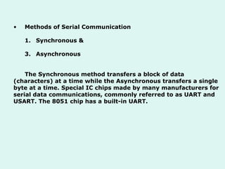 Methods of Serial Communication Synchronous & Asynchronous The Synchronous method transfers a block of data (characters) at a time while the Asynchronous transfers a single byte at a time. Special IC chips made by many manufacturers for serial data communications, commonly referred to as UART and USART. The 8051 chip has a built-in UART.  