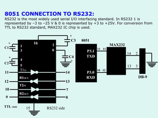 8051 CONNECTION TO RS232:  RS232 is the most widely used serial I/O interfacing standard. In RS232 1 is represented by –3 to –25 V & 0 is represented by +3 to +25V. For conversion from TTL to RS232 standard, MAX232 IC chip is used. 1 3 4 5 T1 IN R1 OUT T2 IN R2 OUT + C1 C2 + 11 12 10 9 TTL  SIDE 15 RS232 side 16 2 6 + C3 + 14 13 7 8 8051 P3.1 TXD P3.0 RXD 10 12 11 11 MAX232 14 13 2 3 DB-9 5 C4 
