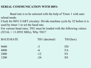 SERIAL COMMUNICATION WITH 8051: Baud rate is to be selected with the help of Timer 1 with auto reload mode. Clock for 8051 UART circuitry: Divide machine cycle by 32 before it is used by timer 1 to set the baud rate. For various baud rates, TH1 must be loaded with the following values: (XTAL = 11.0592 MHz), Why TH1? BAUD RATE TH1 (decimal) TH1(hex) 9600 -3 FD 4800 -6 FA 2400 -12 F4 1200 -24 E8 