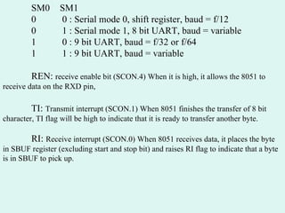 SM0 SM1   0  0 : Serial mode 0, shift register, baud = f/12   0  1 : Serial mode 1, 8 bit UART, baud = variable 1  0 : 9 bit UART, baud = f/32 or f/64 1  1 : 9 bit UART, baud = variable REN:  receive enable bit (SCON.4) When it is high, it allows the 8051 to receive data on the RXD pin, TI:  Transmit interrupt (SCON.1) When 8051 finishes the transfer of 8 bit character, TI flag will be high to indicate that it is ready to transfer another byte. RI:  Receive interrupt (SCON.0) When 8051 receives data, it places the byte in SBUF register (excluding start and stop bit) and raises RI flag to indicate that a byte is in SBUF to pick up. 