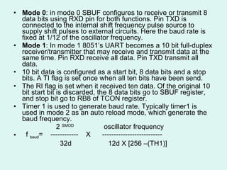 Mode 0 : in mode 0 SBUF configures to receive or transmit 8 data bits using RXD pin for both functions. Pin TXD is connected to the internal shift frequency pulse source to supply shift pulses to external circuits. Here the baud rate is fixed at 1/12 of the oscillator frequency. Mode 1 : In mode 1 8051’s UART becomes a 10 bit full-duplex receiver/transmitter that may receive and transmit data at the same time. Pin RXD receive all data. Pin TXD transmit all data.  10 bit data is configured as a start bit, 8 data bits and a stop bits. A TI flag is set once when all ten bits have been send.  The RI flag is set when it received ten data. Of the original 10 bit start bit is discarded, the 8 data bits go to SBUF register, and stop bit go to RB8 of TCON register.  Timer 1 is used to generate baud rate. Typically timer1 is used in mode 2 as an auto reload mode, which generate the baud frequency. 2  SMOD  oscillator frequency f  baud =  ------------  X  -------------------------- 32d  12d X [256 –(TH1)] 