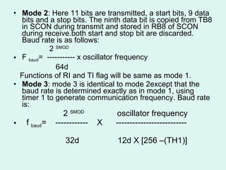 Mode 2 : Here 11 bits are transmitted, a start bits, 9 data bits and a stop bits. The ninth data bit is copied from TB8 in SCON during transmit and stored in RB8 of SCON during receive.both start and stop bit are discarded. Baud rate is as follows: 2  SMOD F  baud =  ----------- x oscillator frequency 64d Functions of RI and TI flag will be same as mode 1. Mode 3 : mode 3 is identical to mode 2except that the baud rate is determined exactly as in mode 1, using timer 1 to generate communication frequency. Baud rate is: 2  SMOD  oscillator frequency f  baud =  ------------  X  --------------------------  32d  12d X [256 –(TH1)] 