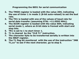 Programming the 8051 for serial communication The TMOD register is loaded with the value 20H, indicating the use of timer 1 in mode 2 (8-bit auto-reload) to set the bud rate. The TH1 is loaded with one of the values of baud rate for serial data transfer (assuming XTAL =11.0592 MHz). The SCON register is loaded with the value 50H, indicating serial mode 1, where an 8-bit data is framed with start and stop bits. TR1 is set to 1 to start timer 1. T1 is cleared  by the “CLR T1” instruction. The character byte to be transferred serially is written into the SBUF register. The T1 flag bit monitored  with the use of the instruction “JNB T1,xx” to see if the next character, go to step 5.  