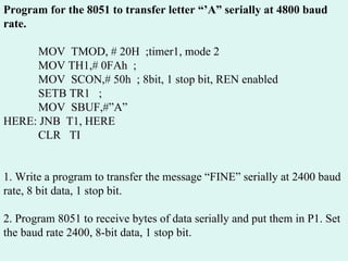 Program for the 8051 to transfer letter “’A” serially at 4800 baud rate.    MOV  TMOD, # 20H  ;timer1, mode 2   MOV TH1,# 0FAh  ;   MOV  SCON,# 50h  ; 8bit, 1 stop bit, REN enabled   SETB TR1  ;   MOV  SBUF,#”A” HERE: JNB  T1, HERE   CLR  TI 1. Write a program to transfer the message “FINE” serially at 2400 baud rate, 8 bit data, 1 stop bit. 2. Program 8051 to receive bytes of data serially and put them in P1. Set the baud rate 2400, 8-bit data, 1 stop bit. 