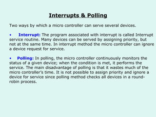 Interrupts & Polling Two ways by which a micro controller can serve several devices. Interrupt:   The program associated with interrupt is called Interrupt  service routine. Many devices can be served by assigning priority, but  not at the same time. In interrupt method the micro controller can ignore  a device request for service. Polling:   In polling, the micro controller continuously monitors the  status of a given device; when the condition is met, it performs the  service. The main disadvantage of polling is that it wastes much of the  micro controller’s time. It is not possible to assign priority and ignore a  device for service since polling method checks all devices in a round- robin process.  