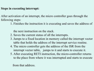 Steps in executing interrupt: After activation of an interrupt, the micro controller goes through the following steps: 1. Finishes the instruction it is executing and saves the address of  the next instruction on the stack. 2. Saves the current status of all the interrupts. 3. Jumps to a fixed location in memory called the interrupt vector  table that holds the address of the interrupt service routine. 4. The micro controller gets the address of the ISR from the  interrupt vector table,  jumps to it and starts to execute it. 5. After executing RETI instruction, the micro-controller returns  to the place from where it was interrupted and starts to execute  from that address. 