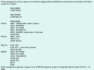 Write a program to create a square wave that has a high portion of 1085 micro second and a low portion of 15 micro second. Use Timer1. ORG 0000H LJMP MAIN ORG 001BH LJMP ISR_T1 ORG 0040H MAIN: MOV  TMOD,#10H  ;timer1, mode 1 MOV  P0,#0FFH MOV  TL1,#18H MOV  TH1,#0FCH MOV  IE,#88H  ;enable timer 1 interrupt SETB TR1 BACK: MOV  A,P0 MOV P1,A SJMP  BACK ISR_T1: CLR  TR1 CLR  P2.1  ; start of low portion MOV R2,#4H HERE: DJNZ  R2, HERE MOV TL1, #18H  MOV  TH1,#0FCH  SETB TR1 SETB  P2.1 RET1 END Write a program to generate a square wave of 100 Hz frequency on pin 1.4 using interrupt for timer 0.XTAL = 12 MHz. 