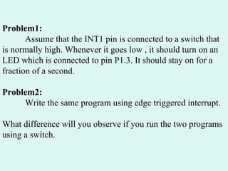 Problem1:   Assume that the INT1 pin is connected to a switch that is normally high. Whenever it goes low , it should turn on an LED which is connected to pin P1.3. It should stay on for a fraction of a second. Problem2: Write the same program using edge triggered interrupt. What difference will you observe if you run the two programs using a switch. 
