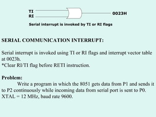 SERIAL COMMUNICATION INTERRUPT: Serial interrupt is invoked using TI or RI flags and interrupt vector table at 0023h. *Clear RI/TI flag before RETI instruction. Problem: Write a program in which the 8051 gets data from P1 and sends it to P2 continuously while incoming data from serial port is sent to P0. XTAL = 12 MHz, baud rate 9600. TI RI 0023H Serial interrupt is invoked by TI or RI flags 