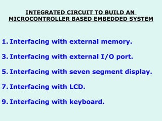 INTEGRATED CIRCUIT TO BUILD AN  MICROCONTROLLER BASED EMBEDDED SYSTEM Interfacing with external memory. Interfacing with external I/O port. Interfacing with seven segment display. Interfacing with LCD. Interfacing with keyboard. 