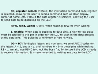 RS, register select:  If RS=0, the instruction command code register is selected, allowing the user to send a command such as clear display, cursor at home, etc. if RS=1 the data register is selected, allowing the user to send data to be displayed on the LCD. R/W, read/write:  R/W=1 when reading; R/W=0 when writing. E, enable:  When data is supplied to data pins, a high-to-low pulse must be applied to this pin in order for the LCD to latch in the data present at the data pins. This pulse be a minimum of 450 ns wide. D0 – D7:  To display letters and numbers, we send ASCII codes for the letters A – Z, and a – z, and numbers 0 – 9 to these pins while making RS=1. We also use RS=0 to check the busy flag bit to see if the LCD is ready to receive information. It is recommended to writing any data to the LCD.  