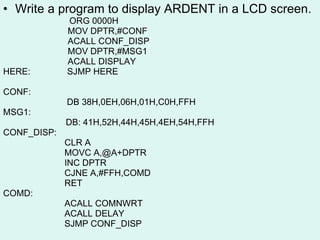Write a program to display ARDENT in a LCD screen. ORG 0000H   MOV DPTR,#CONF   ACALL CONF_DISP   MOV DPTR,#MSG1    ACALL DISPLAY HERE:  SJMP HERE CONF:  DB 38H,0EH,06H,01H,C0H,FFH MSG1: DB: 41H,52H,44H,45H,4EH,54H,FFH CONF_DISP: CLR A MOVC A,@A+DPTR INC DPTR CJNE A,#FFH,COMD RET COMD:  ACALL COMNWRT  ACALL DELAY SJMP CONF_DISP 