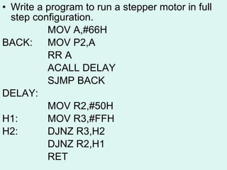 Write a program to run a stepper motor in full step configuration. MOV A,#66H BACK: MOV P2,A RR A ACALL DELAY SJMP BACK DELAY: MOV R2,#50H H1: MOV R3,#FFH H2: DJNZ R3,H2 DJNZ R2,H1 RET 
