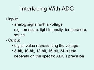Interfacing With ADC •  Input: •  analog signal with a voltage   e.g., pressure, light intensity, temperature,   sound •  Output •  digital value representing the voltage •  8-bit, 10-bit, 12-bit, 16-bit, 24-bit etc   depends on the specific ADC's precision 