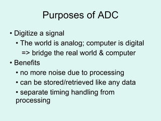 Purposes of ADC •  Digitize a signal •  The world is analog; computer is digital   => bridge the real world & computer •  Benefits •  no more noise due to processing •  can be stored/retrieved like any data •  separate timing handling from processing 