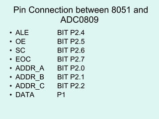 Pin Connection between 8051 and ADC0809 ALE  BIT P2.4 OE  BIT P2.5 SC  BIT P2.6 EOC  BIT P2.7 ADDR_A  BIT P2.0 ADDR_B  BIT P2.1 ADDR_C  BIT P2.2 DATA    P1 