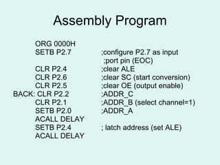 Assembly Program ORG 0000H SETB P2.7   ;configure P2.7 as input  ;port pin (EOC) CLR P2.4   ;clear ALE CLR P2.6   ;clear SC (start conversion) CLR P2.5   ;clear OE (output enable) BACK: CLR P2.2   ;ADDR_C CLR P2.1   ;ADDR_B (select channel=1) SETB P2.0   ;ADDR_A ACALL DELAY SETB P2.4 ; latch address (set ALE) ACALL DELAY 
