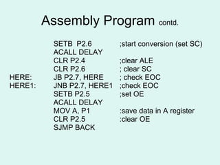 Assembly Program  contd. SETB  P2.6 ;start conversion (set SC) ACALL DELAY CLR P2.4 ;clear ALE CLR P2.6 ; clear SC HERE:  JB P2.7, HERE ; check EOC HERE1:  JNB P2.7, HERE1 ;check EOC SETB P2.5 ;set OE ACALL DELAY MOV A, P1 :save data in A register CLR P2.5 :clear OE SJMP BACK 
