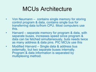 MCUs Architecture  Von Neumann –  contains single memory for storing control program & data, contains single bus for transferring data to/from CPU. Most computers use this. Harvard – separate memory for program & data, with separate buses, increases speed since program & data can be fetched simultaneously, buts needs twice as many address & data pins. PIC MCUs use this Modified Harvard – Single data & address bus externally, but two separate buses internally.  Program & data information is separated by multiplexing method. 