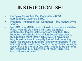 INSTRUCTION  SET Complex Instruction Set Computer – 8051 compatibles, Motorola 68HC11 Reduced  Instruction Set Computer – PIC series, AVR series In CISC type MCUs, a no. of instructions are available. RISC type MCUs have a min. set. Complex arithemetic, logical instructions are omitted. This reduces the complex instruction decoding process, thus making them faster. RISC MCUs have fixed length instructions to simplify the fetch & decoding cycle. Addresses & data are directly embedded in the instruction, thus allowing them to be fetched in a single cycle. For this the data bus width needs to be same as the instruction bus. Only 20% of most CISC type instructions are used. 