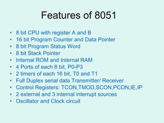Features of 8051 8 bit CPU with register A and B 16 bit Program Counter and Data Pointer 8 bit Program Status Word 8 bit Stack Pointer Internal ROM and Internal RAM 4 Ports of each 8 bit, P0-P3 2 timers of each 16 bit, T0 and T1 Full Duplex serial data Transmitter/ Receiver Control Registers: TCON,TMOD,SCON,PCON,IE,IP 2 external and 3 internal interrupt sources Oscillator and Clock circuit 
