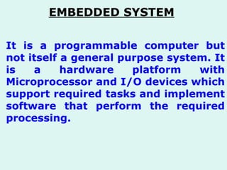 It is a programmable computer but not itself a general purpose system. It is a hardware platform with Microprocessor and I/O devices which support required tasks and implement software that perform the required processing. EMBEDDED SYSTEM   