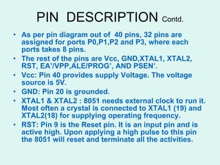PIN  DESCRIPTION  Contd. As per pin diagram out of  40 pins, 32 pins are assigned for ports P0,P1,P2 and P3, where each ports takes 8 pins. The rest of the pins are Vcc, GND,XTAL1, XTAL2, RST, EA’/VPP,ALE/PROG’, AND PSEN’. Vcc: Pin 40 provides supply Voltage. The voltage source is 5V. GND: Pin 20 is grounded. XTAL1 & XTAL2 : 8051 needs external clock to run it. Most often a crystal is connected to XTAL1 (19) and XTAL2(18) for supplying operating frequency. RST: Pin 9 is the Reset pin. It is an input pin and is active high. Upon applying a high pulse to this pin the 8051 will reset and terminate all the activities. 