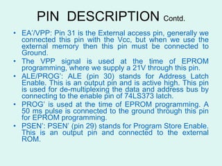 PIN  DESCRIPTION  Contd. EA’/VPP: Pin 31 is the External access pin, generally we connected this pin with the Vcc, but when we use the external memory then this pin must be connected to Ground.  The VPP signal is used at the time of EPROM programming, where we supply a 21V through this pin. ALE/PROG’: ALE (pin 30) stands for Address Latch Enable. This is an output pin and is active high. This pin is used for de-multiplexing the data and address bus by connecting to the enable pin of 74LS373 latch. PROG’ is used at the time of EPROM programming. A 50 ms pulse is connected to the ground through this pin for EPROM programming.  PSEN’: PSEN’ (pin 29) stands for Program Store Enable. This is an output pin and connected to the external ROM. 